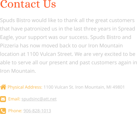 Contact Us  Spuds Bistro would like to thank all the great customers that have patronized us in the last three years in Spread Eagle, your support was our success. Spuds Bistro and Pizzeria has now moved back to our Iron Mountain location at 1100 Vulcan Street. We are very excited to be able to serve all our present and past customers again in Iron Mountain.   Physical Address: 1100 Vulcan St. Iron Mountain, MI 49801   Email: spudsinc@att.net    Phone: 906-828-1013