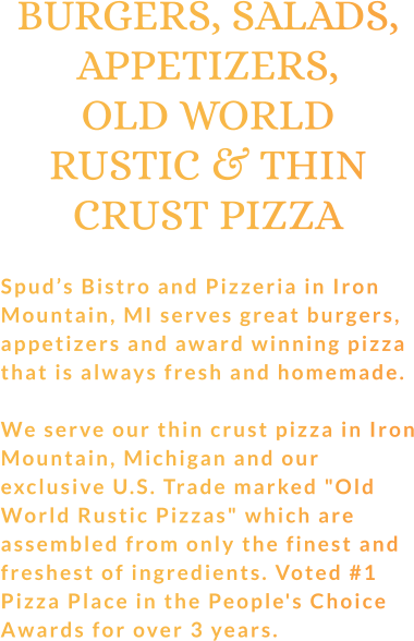 BURGERS, SALADS, APPETIZERS, OLD WORLD RUSTIC & THIN CRUST PIZZA  Spud’s Bistro and Pizzeria in Iron Mountain, MI serves great burgers, appetizers and award winning pizza that is always fresh and homemade.  We serve our thin crust pizza in Iron Mountain, Michigan and our exclusive U.S. Trade marked "Old World Rustic Pizzas" which are assembled from only the finest and freshest of ingredients. Voted #1 Pizza Place in the People's Choice Awards for over 3 years.