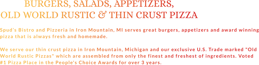 BURGERS, SALADS, APPETIZERS, OLD WORLD RUSTIC & THIN CRUST PIZZA  Spud’s Bistro and Pizzeria in Iron Mountain, MI serves great burgers, appetizers and award winning pizza that is always fresh and homemade.  We serve our thin crust pizza in Iron Mountain, Michigan and our exclusive U.S. Trade marked "Old World Rustic Pizzas" which are assembled from only the finest and freshest of ingredients. Voted #1 Pizza Place in the People's Choice Awards for over 3 years.