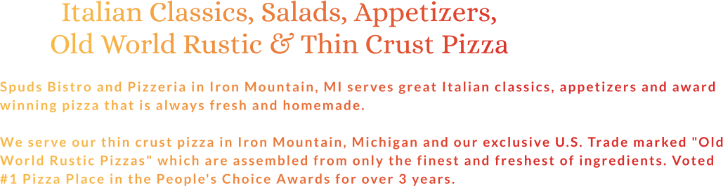 Italian Classics, Salads, Appetizers, Old World Rustic & Thin Crust Pizza  Spuds Bistro and Pizzeria in Iron Mountain, MI serves great Italian classics, appetizers and award winning pizza that is always fresh and homemade.  We serve our thin crust pizza in Iron Mountain, Michigan and our exclusive U.S. Trade marked "Old World Rustic Pizzas" which are assembled from only the finest and freshest of ingredients. Voted #1 Pizza Place in the People's Choice Awards for over 3 years.
