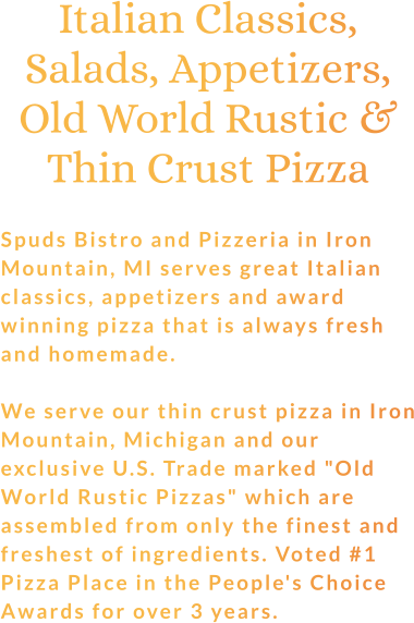 Italian Classics, Salads, Appetizers, Old World Rustic & Thin Crust Pizza  Spuds Bistro and Pizzeria in Iron Mountain, MI serves great Italian classics, appetizers and award winning pizza that is always fresh and homemade.  We serve our thin crust pizza in Iron Mountain, Michigan and our exclusive U.S. Trade marked "Old World Rustic Pizzas" which are assembled from only the finest and freshest of ingredients. Voted #1 Pizza Place in the People's Choice Awards for over 3 years.