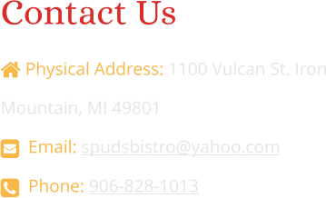 Contact Us   Physical Address: 1100 Vulcan St. Iron Mountain, MI 49801   Email: spudsbistro@yahoo.com   Phone: 906-828-1013