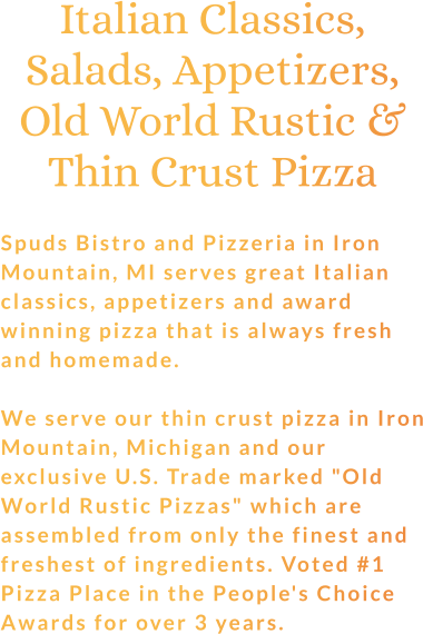 Italian Classics, Salads, Appetizers, Old World Rustic & Thin Crust Pizza  Spuds Bistro and Pizzeria in Iron Mountain, MI serves great Italian classics, appetizers and award winning pizza that is always fresh and homemade.  We serve our thin crust pizza in Iron Mountain, Michigan and our exclusive U.S. Trade marked "Old World Rustic Pizzas" which are assembled from only the finest and freshest of ingredients. Voted #1 Pizza Place in the People's Choice Awards for over 3 years.
