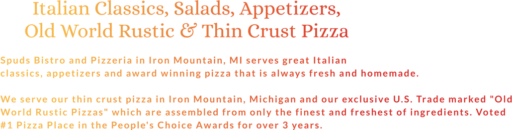 Italian Classics, Salads, Appetizers, Old World Rustic & Thin Crust Pizza  Spuds Bistro and Pizzeria in Iron Mountain, MI serves great Italian classics, appetizers and award winning pizza that is always fresh and homemade.  We serve our thin crust pizza in Iron Mountain, Michigan and our exclusive U.S. Trade marked "Old World Rustic Pizzas" which are assembled from only the finest and freshest of ingredients. Voted #1 Pizza Place in the People's Choice Awards for over 3 years.