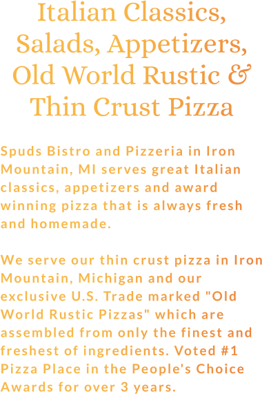 Italian Classics, Salads, Appetizers, Old World Rustic & Thin Crust Pizza  Spuds Bistro and Pizzeria in Iron Mountain, MI serves great Italian classics, appetizers and award winning pizza that is always fresh and homemade.  We serve our thin crust pizza in Iron Mountain, Michigan and our exclusive U.S. Trade marked "Old World Rustic Pizzas" which are assembled from only the finest and freshest of ingredients. Voted #1 Pizza Place in the People's Choice Awards for over 3 years.